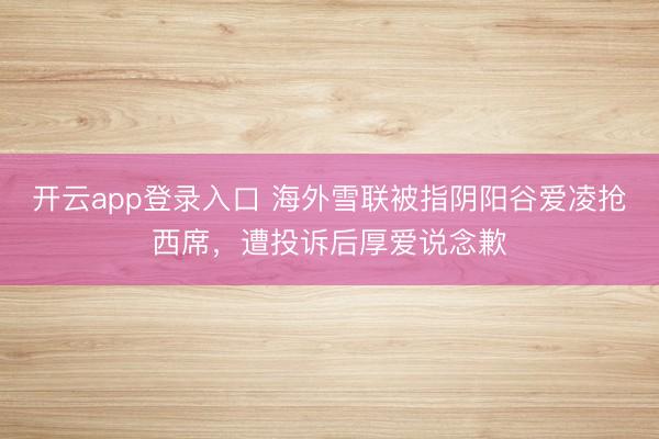 开云app登录入口 海外雪联被指阴阳谷爱凌抢西席，遭投诉后厚爱说念歉