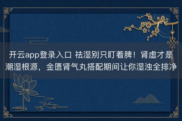 开云app登录入口 祛湿别只盯着脾！肾虚才是潮湿根源，金匮肾气丸搭配期间让你湿浊全排净