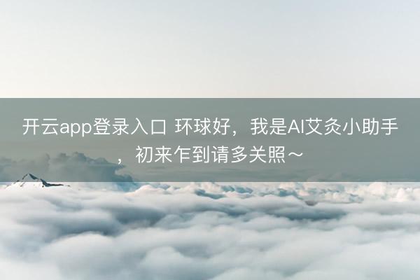 开云app登录入口 环球好,我是AI艾灸小助手,初来乍到请多关照~