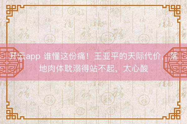 开云app 谁懂这份痛!王亚平的天际代价,落地肉体耽溺得站不起,太心酸