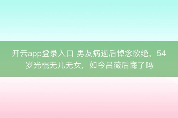 开云app登录入口 男友病逝后悼念欲绝，54岁光棍无儿无女，如今吕薇后悔了吗
