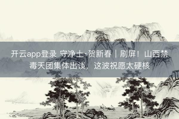 开云app登录 守净土·贺新春｜刷屏！山西禁毒天团集体出谈，这波祝愿太硬核
