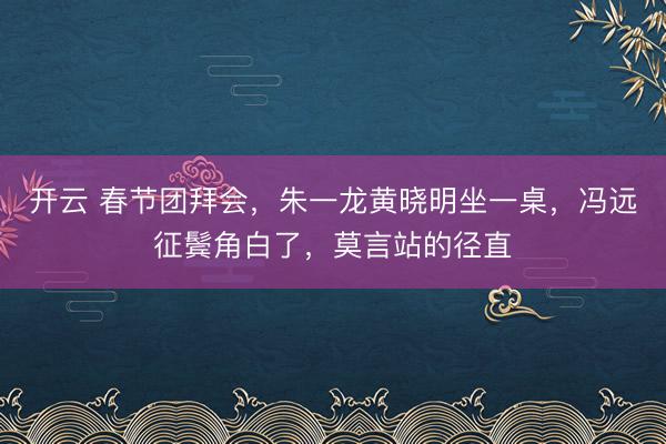 开云 春节团拜会,朱一龙黄晓明坐一桌,冯远征鬓角白了,莫言站的径直