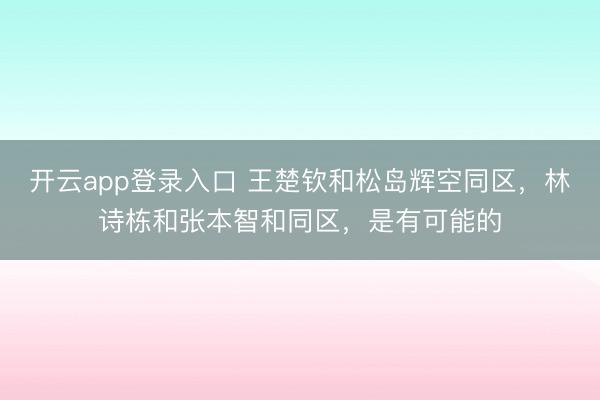开云app登录入口 王楚钦和松岛辉空同区，林诗栋和张本智和同区，是有可能的