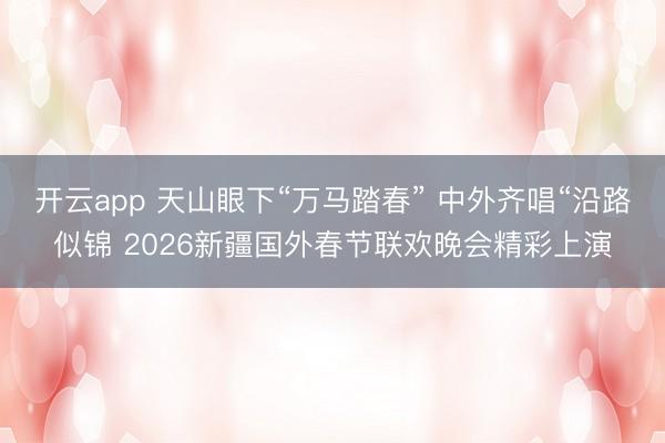 开云app 天山眼下“万马踏春” 中外齐唱“沿路似锦 2026新疆国外春节联欢晚会精彩上演