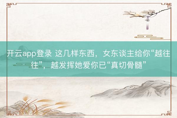 开云app登录 这几样东西,女东谈主给你“越往往”,越发挥她爱你已“真切骨髓”