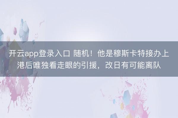 开云app登录入口 随机！他是穆斯卡特接办上港后唯独看走眼的引援，改日有可能离队