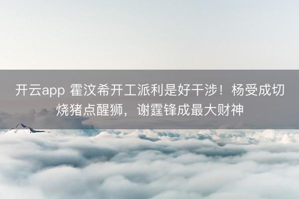 开云app 霍汶希开工派利是好干涉！杨受成切烧猪点醒狮，谢霆锋成最大财神