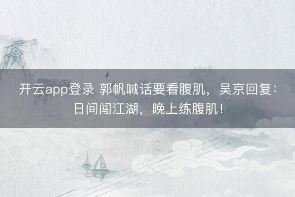 开云app登录 郭帆喊话要看腹肌,吴京回复:日间闯江湖,晚上练腹肌!