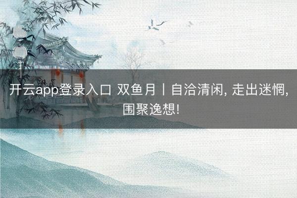 开云app登录入口 双鱼月丨自洽清闲, 走出迷惘, 围聚逸想!