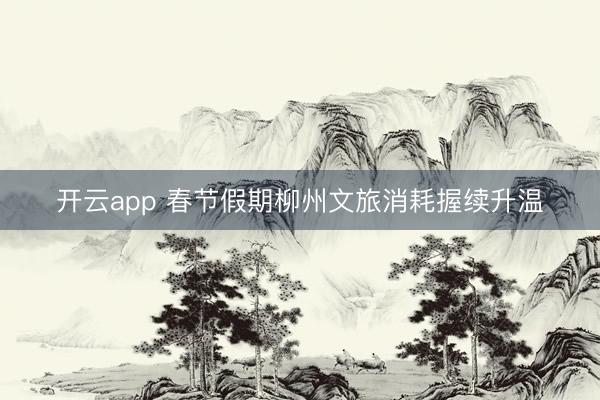 开云app 春节假期柳州文旅消耗握续升温