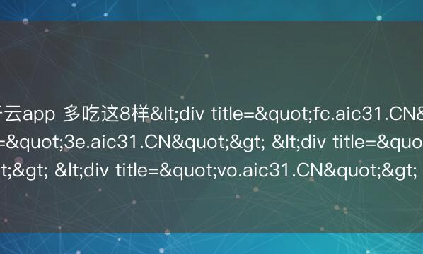 开云app 多吃这8样<div title="fc.aic31.CN"> <div title="3e.aic31.CN"> <div title="x1.aic31.CN"> <div title="vo.aic31.CN"> <div title="d4.aic31.CN" /></di
