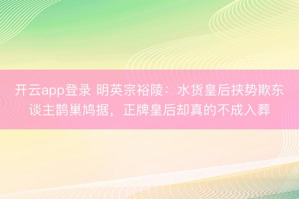 开云app登录 明英宗裕陵:水货皇后挟势欺东谈主鹊巢鸠据,正牌皇后却真的不成入葬
