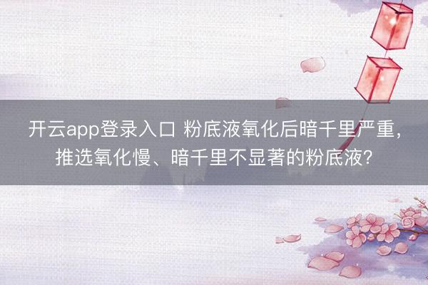 开云app登录入口 粉底液氧化后暗千里严重，推选氧化慢、暗千里不显著的粉底液？
