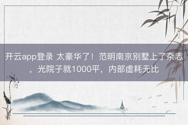 开云app登录 太豪华了!范明南京别墅上了杂志,光院子就1000平,内部虚耗无比