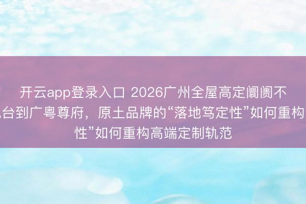 开云app登录入口 2026广州全屋高定阛阓不雅察:从汇悦台到广粤尊府,原土品牌的“落地笃定性”如何重构高端定制轨范