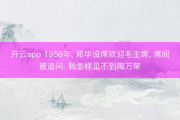 开云app 1958年, 邓华设席欢迎毛主席, 席间被追问: 我怎样见不到陶万荣