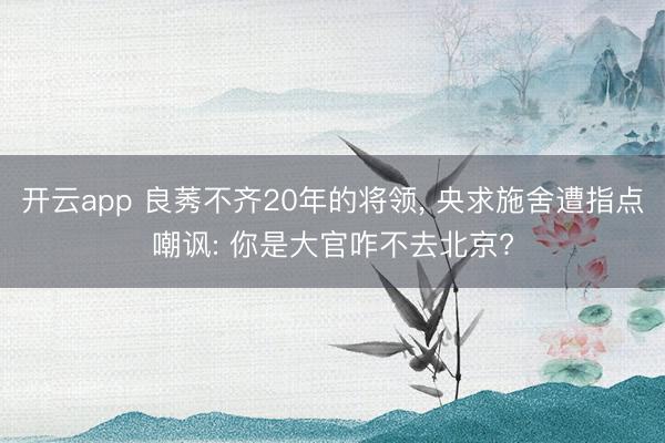 开云app 良莠不齐20年的将领， 央求施舍遭指点嘲讽: 你是大官咋不去北京?
